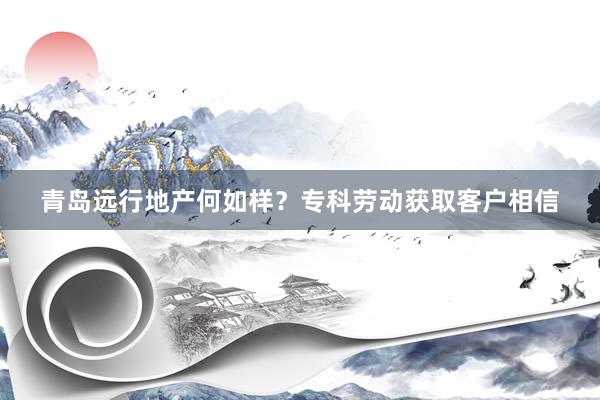 青岛远行地产何如样？专科劳动获取客户相信